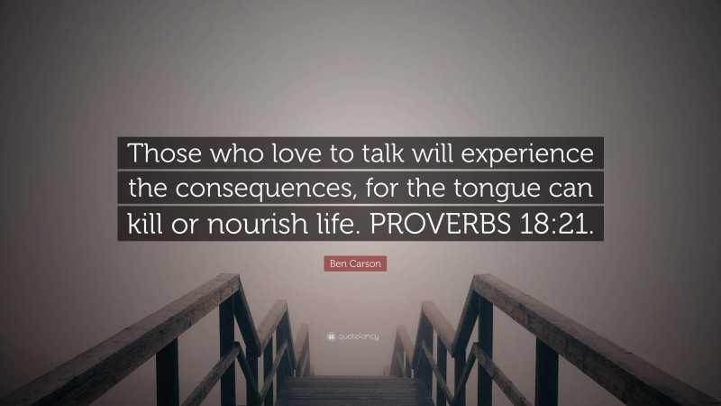 Ben Carson Quote: “Those who love to talk will experience the consequences, for the tongue can kill or nourish life. PROVERBS 18:21.”