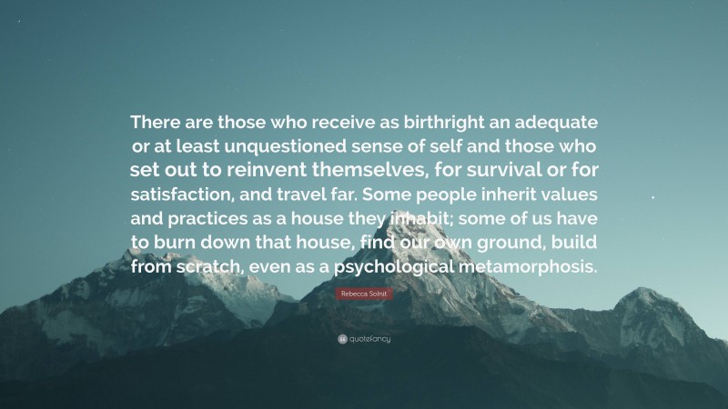 Rebecca Solnit Quote: “There are those who receive as birthright an adequate or at least unquestioned sense of self and those who set out to reinvent themselves, for survival or for satisfaction, and travel far. Some people inherit values and practices as a house they inhabit; some of us have to burn down that house, find our own ground, build from scratch, even as a psychological metamorphosis.”