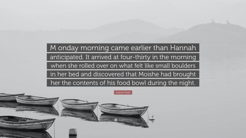 Joanne Fluke Quote: “M onday morning came earlier than Hannah anticipated. It arrived at four-thirty in the morning when she rolled over on what felt like small boulders in her bed and discovered that Moishe had brought her the contents of his food bowl during the night.”