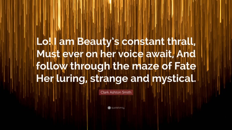 Clark Ashton Smith Quote: “Lo! I am Beauty’s constant thrall, Must ever on her voice await, And follow through the maze of Fate Her luring, strange and mystical.”