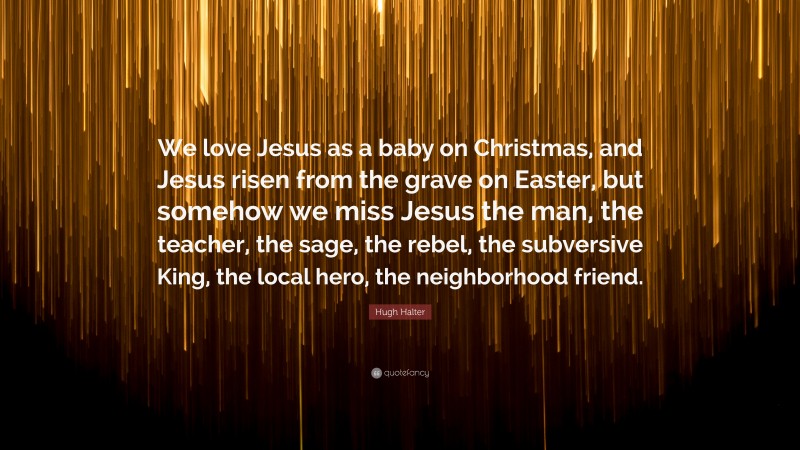 Hugh Halter Quote: “We love Jesus as a baby on Christmas, and Jesus risen from the grave on Easter, but somehow we miss Jesus the man, the teacher, the sage, the rebel, the subversive King, the local hero, the neighborhood friend.”