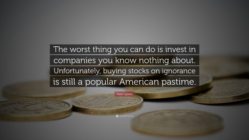 Peter Lynch Quote: “The worst thing you can do is invest in companies you know nothing about. Unfortunately, buying stocks on ignorance is still a popular American pastime.”
