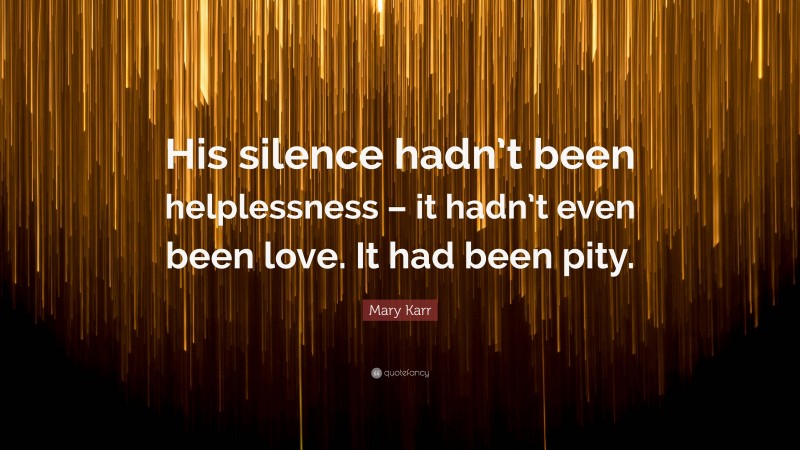 Mary Karr Quote: “His silence hadn’t been helplessness – it hadn’t even been love. It had been pity.”