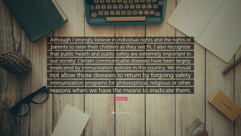 Ben Carson Quote: “Although I strongly believe in individual rights and the rights of parents to raise their children as they see fit, I also recognize that public health and public safety are extremely important in our society. Certain communicable diseases have been largely eradicated by immunization policies in this country. We should not allow those diseases to return by forgoing safety immunization programs for philosophical, religious or other reasons when we have the means to eradicate them.”