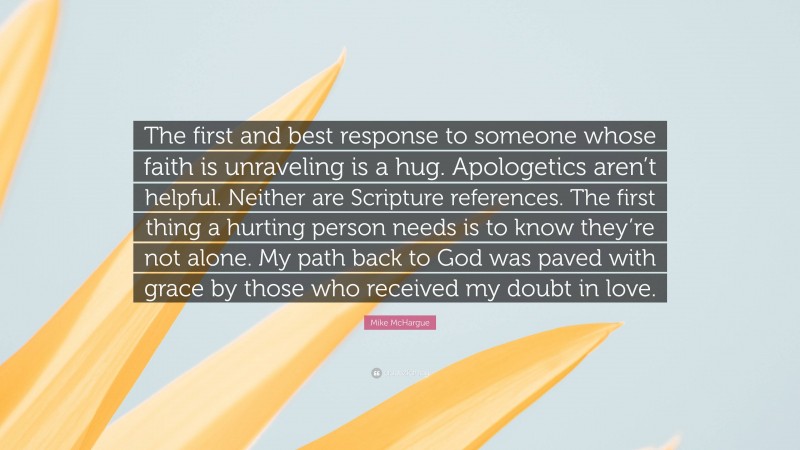 Mike McHargue Quote: “The first and best response to someone whose faith is unraveling is a hug. Apologetics aren’t helpful. Neither are Scripture references. The first thing a hurting person needs is to know they’re not alone. My path back to God was paved with grace by those who received my doubt in love.”
