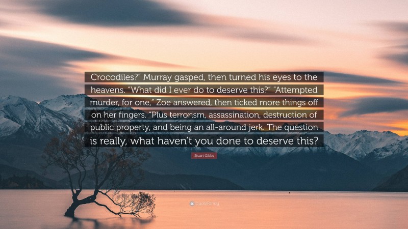 Stuart Gibbs Quote: “Crocodiles?” Murray gasped, then turned his eyes to the heavens. “What did I ever do to deserve this?” “Attempted murder, for one,” Zoe answered, then ticked more things off on her fingers. “Plus terrorism, assassination, destruction of public property, and being an all-around jerk. The question is really, what haven’t you done to deserve this?”