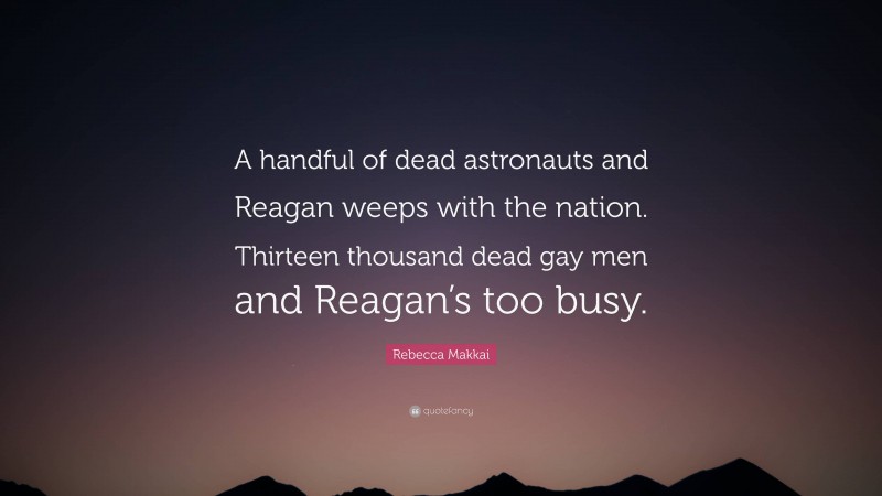 Rebecca Makkai Quote: “A handful of dead astronauts and Reagan weeps with the nation. Thirteen thousand dead gay men and Reagan’s too busy.”
