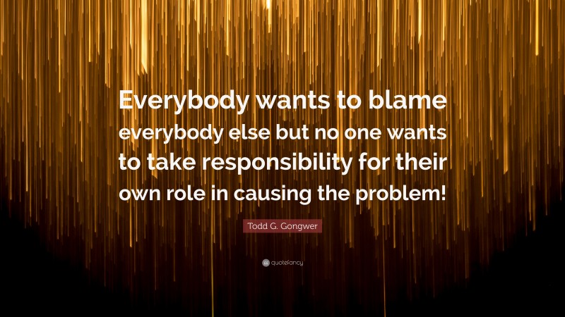 Todd G. Gongwer Quote: “Everybody wants to blame everybody else but no one wants to take responsibility for their own role in causing the problem!”