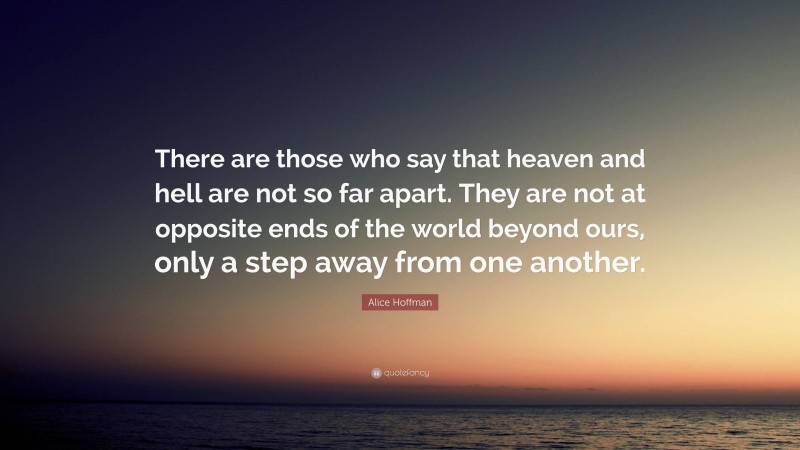 Alice Hoffman Quote: “There are those who say that heaven and hell are not so far apart. They are not at opposite ends of the world beyond ours, only a step away from one another.”