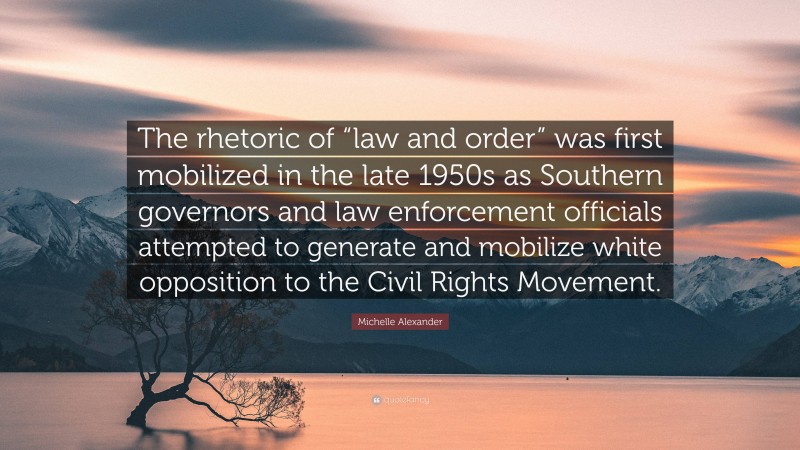 Michelle Alexander Quote: “The rhetoric of “law and order” was first mobilized in the late 1950s as Southern governors and law enforcement officials attempted to generate and mobilize white opposition to the Civil Rights Movement.”