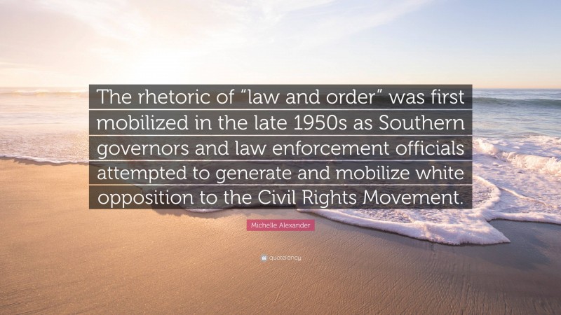 Michelle Alexander Quote: “The rhetoric of “law and order” was first mobilized in the late 1950s as Southern governors and law enforcement officials attempted to generate and mobilize white opposition to the Civil Rights Movement.”