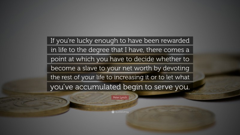 Peter Lynch Quote: “If you’re lucky enough to have been rewarded in life to the degree that I have, there comes a point at which you have to decide whether to become a slave to your net worth by devoting the rest of your life to increasing it or to let what you’ve accumulated begin to serve you.”