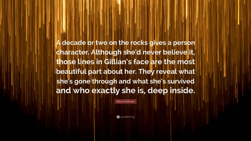 Alice Hoffman Quote: “A decade or two on the rocks gives a person character. Although she’d never believe it, those lines in Gillian’s face are the most beautiful part about her. They reveal what she’s gone through and what she’s survived and who exactly she is, deep inside.”