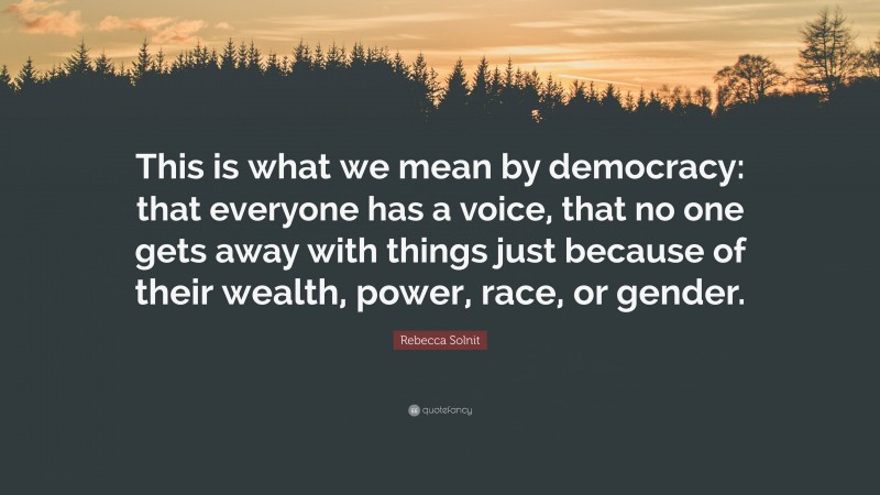 Rebecca Solnit Quote: “This is what we mean by democracy: that everyone has a voice, that no one gets away with things just because of their wealth, power, race, or gender.”