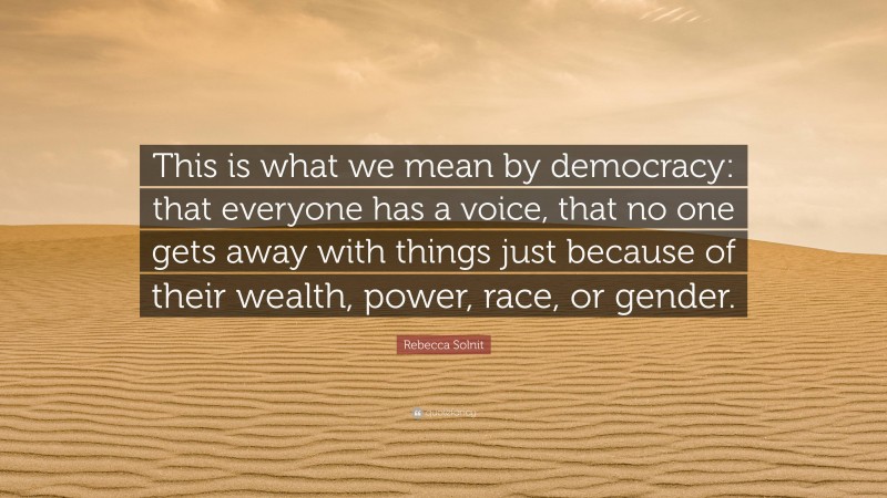 Rebecca Solnit Quote: “This is what we mean by democracy: that everyone has a voice, that no one gets away with things just because of their wealth, power, race, or gender.”