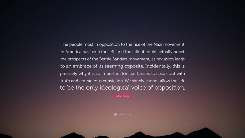 Jeffrey Tucker Quote: “The people most in opposition to the rise of the Nazi movement in America has been the left, and the fallout could actually boost the prospects of the Bernie Sanders movement, as revulsion leads to an embrace of its seeming opposite. Incidentally, this is precisely why it is so important for libertarians to speak out with truth and courageous conviction. We simply cannot allow the left to be the only ideological voice of opposition.”