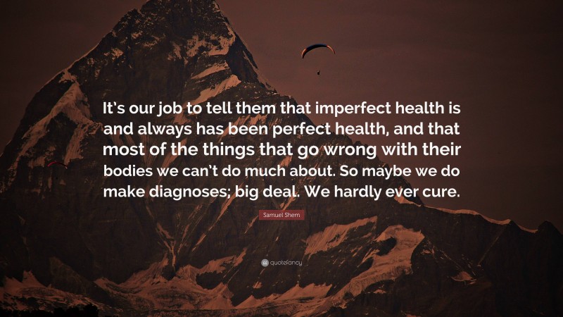 Samuel Shem Quote: “It’s our job to tell them that imperfect health is and always has been perfect health, and that most of the things that go wrong with their bodies we can’t do much about. So maybe we do make diagnoses; big deal. We hardly ever cure.”