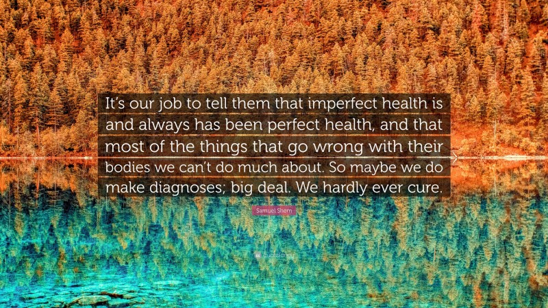 Samuel Shem Quote: “It’s our job to tell them that imperfect health is and always has been perfect health, and that most of the things that go wrong with their bodies we can’t do much about. So maybe we do make diagnoses; big deal. We hardly ever cure.”