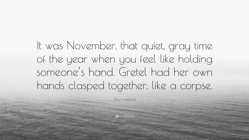 Alice Hoffman Quote: “It was November, that quiet, gray time of the year when you feel like holding someone’s hand. Gretel had her own hands clasped together, like a corpse.”