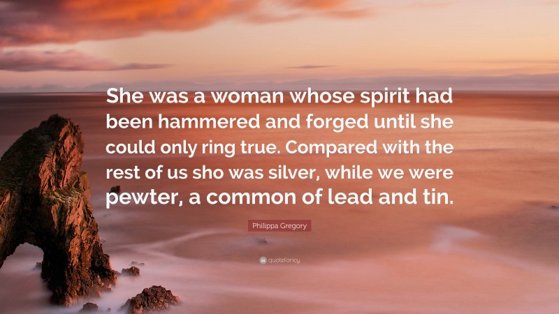 Philippa Gregory Quote: “She was a woman whose spirit had been hammered and forged until she could only ring true. Compared with the rest of us sho was silver, while we were pewter, a common of lead and tin.”