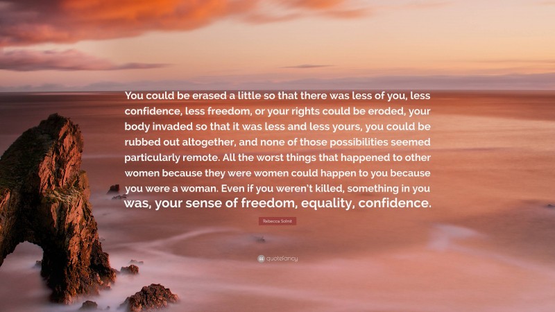 Rebecca Solnit Quote: “You could be erased a little so that there was less of you, less confidence, less freedom, or your rights could be eroded, your body invaded so that it was less and less yours, you could be rubbed out altogether, and none of those possibilities seemed particularly remote. All the worst things that happened to other women because they were women could happen to you because you were a woman. Even if you weren’t killed, something in you was, your sense of freedom, equality, confidence.”