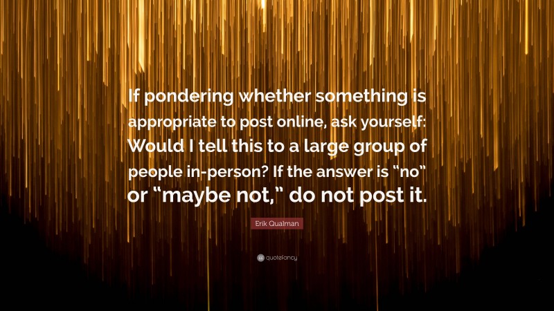 Erik Qualman Quote: “If pondering whether something is appropriate to post online, ask yourself: Would I tell this to a large group of people in-person? If the answer is “no” or “maybe not,” do not post it.”
