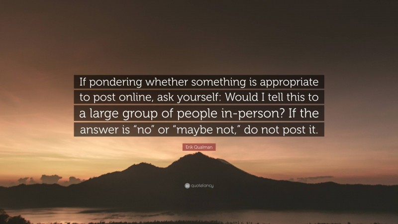 Erik Qualman Quote: “If pondering whether something is appropriate to post online, ask yourself: Would I tell this to a large group of people in-person? If the answer is “no” or “maybe not,” do not post it.”