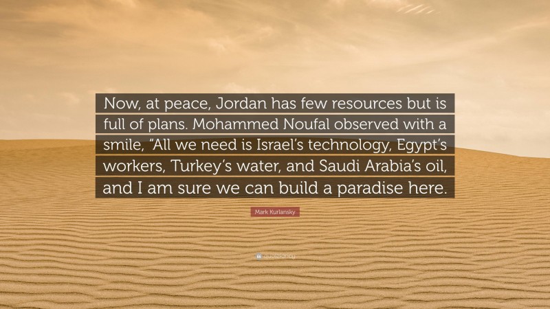 Mark Kurlansky Quote: “Now, at peace, Jordan has few resources but is full of plans. Mohammed Noufal observed with a smile, “All we need is Israel’s technology, Egypt’s workers, Turkey’s water, and Saudi Arabia’s oil, and I am sure we can build a paradise here.”