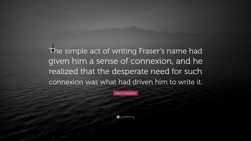 Diana Gabaldon Quote: “The simple act of writing Fraser’s name had given him a sense of connexion, and he realized that the desperate need for such connexion was what had driven him to write it.”