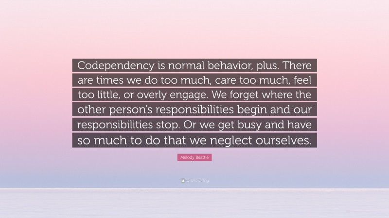 Melody Beattie Quote: “Codependency is normal behavior, plus. There are times we do too much, care too much, feel too little, or overly engage. We forget where the other person’s responsibilities begin and our responsibilities stop. Or we get busy and have so much to do that we neglect ourselves.”