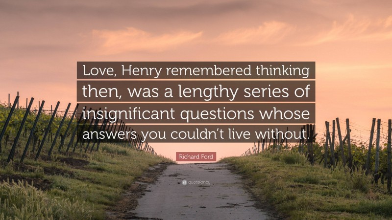 Richard Ford Quote: “Love, Henry remembered thinking then, was a lengthy series of insignificant questions whose answers you couldn’t live without.”