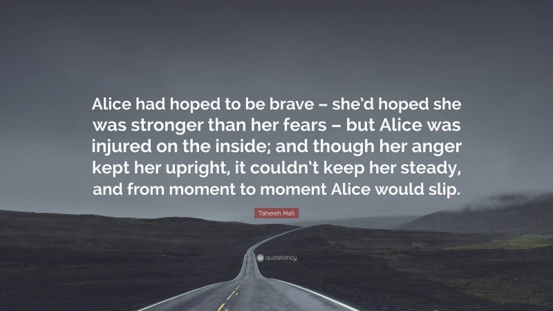 Tahereh Mafi Quote: “Alice had hoped to be brave – she’d hoped she was stronger than her fears – but Alice was injured on the inside; and though her anger kept her upright, it couldn’t keep her steady, and from moment to moment Alice would slip.”