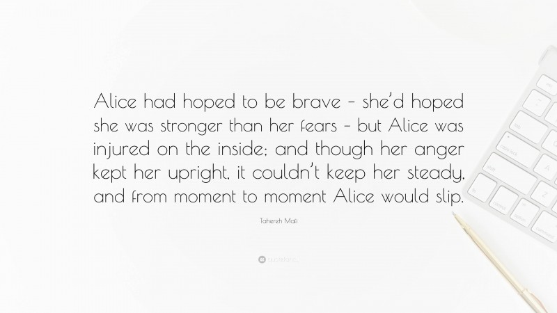 Tahereh Mafi Quote: “Alice had hoped to be brave – she’d hoped she was stronger than her fears – but Alice was injured on the inside; and though her anger kept her upright, it couldn’t keep her steady, and from moment to moment Alice would slip.”