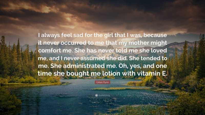 Gillian Flynn Quote: “I always feel sad for the girl that I was, because it never occurred to me that my mother might comfort me. She has never told me she loved me, and I never assumed she did. She tended to me. She administrated me. Oh, yes, and one time she bought me lotion with vitamin E.”
