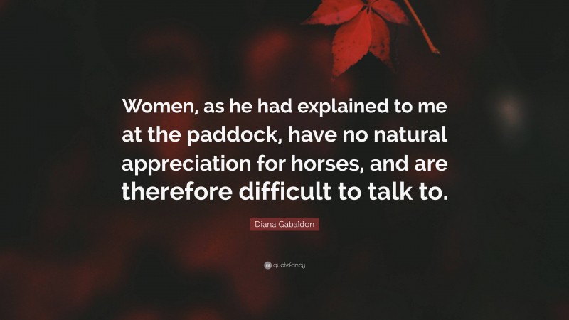 Diana Gabaldon Quote: “Women, as he had explained to me at the paddock, have no natural appreciation for horses, and are therefore difficult to talk to.”