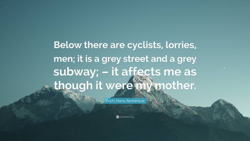 Erich Maria Remarque Quote: “Below there are cyclists, lorries, men; it is a grey street and a grey subway; – it affects me as though it were my mother.”