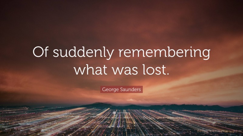 George Saunders Quote: “Of suddenly remembering what was lost.”