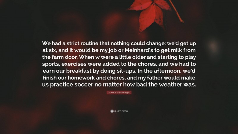 Arnold Schwarzenegger Quote: “We had a strict routine that nothing could change: we’d get up at six, and it would be my job or Meinhard’s to get milk from the farm door. When w were a little older and starting to play sports, exercises were added to the chores, and we had to earn our breakfast by doing sit-ups. In the afternoon, we’d finish our homework and chores, and my father would make us practice soccer no matter how bad the weather was.”