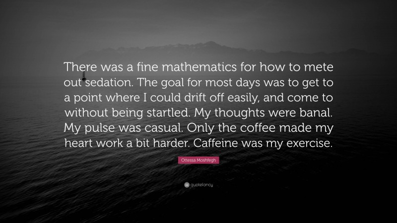 Ottessa Moshfegh Quote: “There was a fine mathematics for how to mete out sedation. The goal for most days was to get to a point where I could drift off easily, and come to without being startled. My thoughts were banal. My pulse was casual. Only the coffee made my heart work a bit harder. Caffeine was my exercise.”