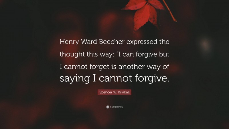 Spencer W. Kimball Quote: “Henry Ward Beecher expressed the thought this way: “I can forgive but I cannot forget is another way of saying I cannot forgive.”