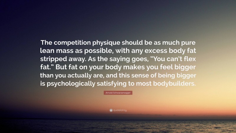 Arnold Schwarzenegger Quote: “The competition physique should be as much pure lean mass as possible, with any excess body fat stripped away. As the saying goes, “You can’t flex fat.” But fat on your body makes you feel bigger than you actually are, and this sense of being bigger is psychologically satisfying to most bodybuilders.”