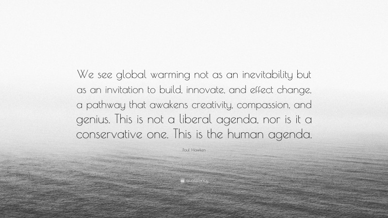 Paul Hawken Quote: “We see global warming not as an inevitability but as an invitation to build, innovate, and effect change, a pathway that awakens creativity, compassion, and genius. This is not a liberal agenda, nor is it a conservative one. This is the human agenda.”