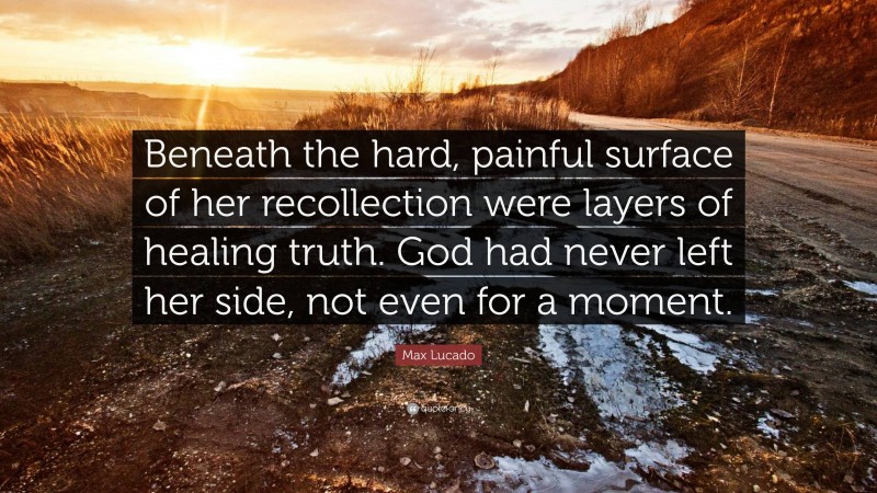 Max Lucado Quote: “Beneath the hard, painful surface of her recollection were layers of healing truth. God had never left her side, not even for a moment.”