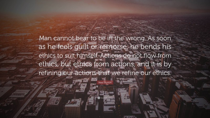 Neel Burton Quote: “Man cannot bear to be in the wrong. As soon as he feels guilt or remorse, he bends his ethics to suit himself. Actions do not flow from ethics, but ethics from actions, and it is by refining our actions that we refine our ethics.”