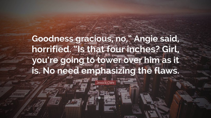 Jessica Clare Quote: “Goodness gracious, no,” Angie said, horrified. “Is that four inches? Girl, you’re going to tower over him as it is. No need emphasizing the flaws.”
