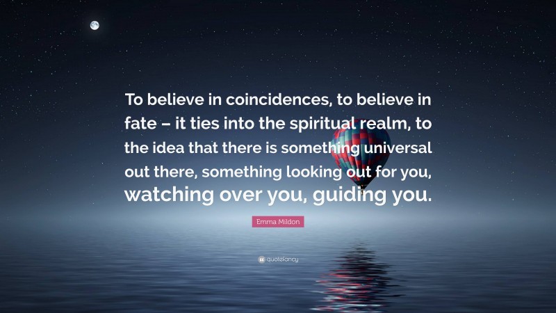 Emma Mildon Quote: “To believe in coincidences, to believe in fate – it ties into the spiritual realm, to the idea that there is something universal out there, something looking out for you, watching over you, guiding you.”