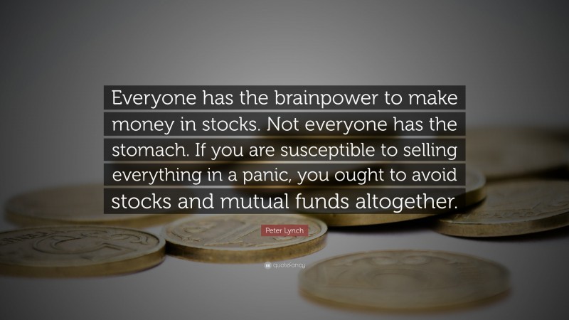 Peter Lynch Quote: “Everyone has the brainpower to make money in stocks. Not everyone has the stomach. If you are susceptible to selling everything in a panic, you ought to avoid stocks and mutual funds altogether.”