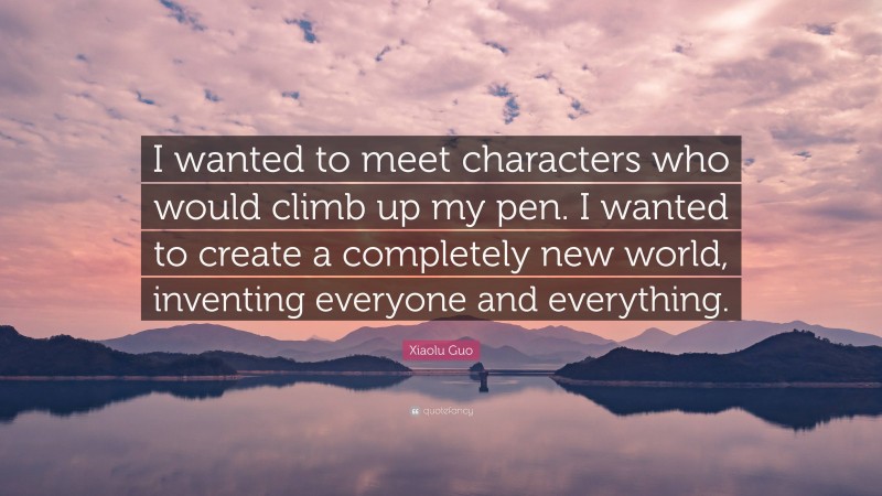 Xiaolu Guo Quote: “I wanted to meet characters who would climb up my pen. I wanted to create a completely new world, inventing everyone and everything.”