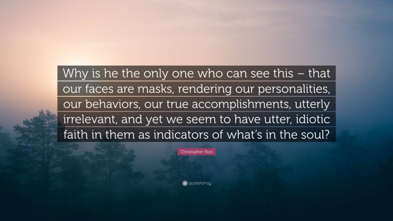 Christopher Rice Quote: “Why is he the only one who can see this – that our faces are masks, rendering our personalities, our behaviors, our true accomplishments, utterly irrelevant, and yet we seem to have utter, idiotic faith in them as indicators of what’s in the soul?”