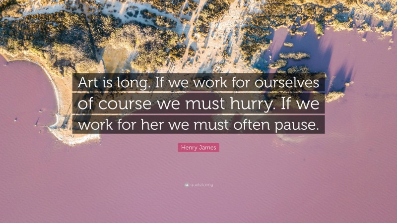 Henry James Quote: “Art is long. If we work for ourselves of course we must hurry. If we work for her we must often pause.”